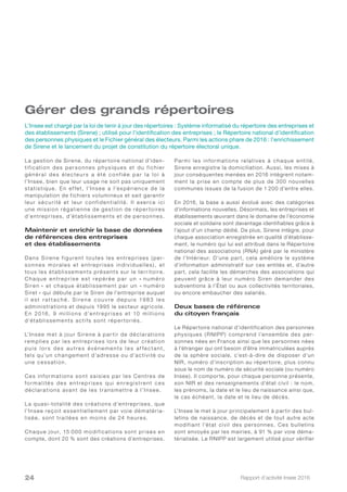 Rapport d’activité Insee 201624
Gérer des grands répertoires
La gestion de Sirene, du répertoire national d’iden-
tification des personnes physiques et du fichier
général des électeurs a été conf iée par la loi à
l’Insee, bien que leur usage ne soit pas uniquement
statistique. En ef fet, l’Insee a l’expérience de la
manipulation de fichiers volumineux et sait garantir
leur sécurité et leur confidentialité. Il exerce ici
une mission régalienne de gestion de réper toires
d’entreprises, d’établissements et de personnes.
Maintenir et enrichir la base de données
de références des entreprises
et des établissements
Dans Sirene figurent toutes les entreprises ( per-
sonnes morales et entreprises individuelles ), et
tous les établissements présents sur le territoire.
Chaque entreprise est repérée par un « numéro
Siren » et chaque établissement par un « numéro
Siret » qui débute par le Siren de l’entreprise auquel
i l e s t r a t t a c h é. S i re n e c o u v re d e p u i s 19 8 3 l e s
administrations et depuis 1995 le secteur agricole.
En 2016, 9 millions d’entreprises et 10 millions
d’établissements actifs sont réper toriés.
L’Insee met à jour Sirene à par tir de déclarations
remplies par les entreprises lors de leur création
pu is l o r s d e s au tre s évé n e m e nts l e s af fe c ta nt,
tels qu’un changement d’adresse ou d’activité ou
une cessation.
Ces informations sont saisies par les Centres de
for malité s de s e ntre pr ise s qui e nre gistre nt ce s
déclarations avant de les transmettre à l’Insee.
La quasi-totalité des créations d’entreprises, que
l’Insee reçoit essentiellement par voie dématéria-
lisée, sont traitées en moins de 24 heures.
Chaque jour, 15 000 modifications sont prises en
compte, dont 20 % sont des créations d’entreprises.
Parmi les informations relatives à chaque entité,
Sirene enregistre la domiciliation. Aussi, les mises à
jour conséquentes menées en 2016 intègrent notam-
ment la prise en compte de plus de 300 nouvelles
communes issues de la fusion de 1 200 d’entre elles.
En 2016, la base a aussi évolué avec des catégories
d’informations nouvelles. Désormais, les entreprises et
établissements œuvrant dans le domaine de l’économie
sociale et solidaire sont davantage identifiables grâce à
l’ajout d’un champ dédié. De plus, Sirene intègre, pour
chaque association enregistrée en qualité d’établisse-
ment, le numéro qui lui est attribué dans le Répertoire
national des associations (RNA) géré par le ministère
de l’Intérieur. D’une part, cela améliore le système
d’information administratif sur ces entités et, d’autre
part, cela facilite les démarches des associations qui
peuvent grâce à leur numéro Siren demander des
subventions à l’État ou aux collectivités territoriales,
ou encore embaucher des salariés.
Deux bases de référence
du citoyen français
Le Répertoire national d’identification des personnes
physiques ( RNIPP) comprend l’ensemble des per-
sonnes nées en France ainsi que les personnes nées
à l’étranger qui ont besoin d’être immatriculées auprès
de la sphère sociale, c’est-à-dire de disposer d’un
NIR, numéro d’inscription au répertoire, plus connu
sous le nom de numéro de sécurité sociale (ou numéro
Insee). Il comporte, pour chaque personne présente,
son NIR et des renseignements d’état civil : le nom,
les prénoms, la date et le lieu de naissance ainsi que,
le cas échéant, la date et le lieu de décès.
L’Insee le met à jour principalement à partir des bul-
letins de naissance, de décès et de tout autre acte
modifiant l’état civil des personnes. Ces bulletins
sont envoyés par les mairies, à 91 % par voie déma-
térialisée. Le RNIPP est largement utilisé pour vérifier
L’Insee est chargé par la loi de tenir à jour des répertoires : Système informatisé du répertoire des entreprises et
des établissements (Sirene) ; utilisé pour l’identification des entreprises ; le Répertoire national d’identification
des personnes physiques et le Fichier général des électeurs. Parmi les actions phare de 2016 : l’enrichissement
de Sirene et le lancement du projet de constitution du répertoire électoral unique.
 