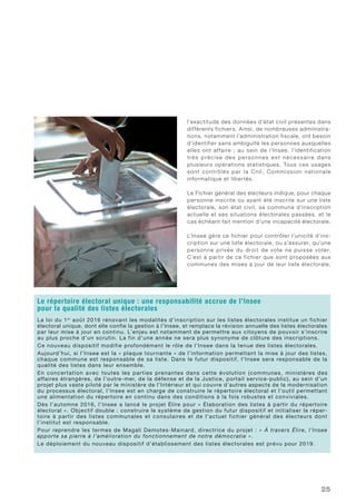 25
l’exactitude des données d’état civil présentes dans
différents fichiers. Ainsi, de nombreuses administra-
tions, notamment l’administration fiscale, ont besoin
d’identifier sans ambiguïté les personnes auxquelles
elles ont affaire ; au sein de l’Insee, l’identification
très précise des personnes est nécessaire dans
plusieurs opérations statistiques. Tous ces usages
sont contrôlés par la Cnil, Commission nationale
informatique et libertés.
Le Fichier général des électeurs indique, pour chaque
personne inscrite ou ayant été inscrite sur une liste
électorale, son état civil, sa commune d’inscription
actuelle et ses situations électorales passées, et le
cas échéant fait mention d’une incapacité électorale.
L’Insee gère ce fichier pour contrôler l’unicité d’ins-
cription sur une liste électorale, ou s’assurer, qu’une
personne privée du droit de vote ne puisse voter.
C’est à partir de ce fichier que sont proposées aux
communes des mises à jour de leur liste électorale.
Le répertoire électoral unique : une responsabilité accrue de l’Insee
pour la qualité des listes électorales
La loi du 1er
août 2016 rénovant les modalités d’inscription sur les listes électorales institue un fichier
électoral unique, dont elle confie la gestion à l’Insee, et remplace la révision annuelle des listes électorales
par leur mise à jour en continu. L’enjeu est notamment de permettre aux citoyens de pouvoir s’inscrire
au plus proche d’un scrutin. La fin d’une année ne sera plus synonyme de clôture des inscriptions.
Ce nouveau dispositif modifie profondément le rôle de l’Insee dans la tenue des listes électorales.
Aujourd’hui, si l’Insee est la « plaque tournante » de l’information permettant la mise à jour des listes,
chaque commune est responsable de sa liste. Dans le futur dispositif, l’Insee sera responsable de la
qualité des listes dans leur ensemble.
En concertation avec toutes les parties prenantes dans cette évolution (communes, ministères des
affaires étrangères, de l’outre-mer, de la défense et de la Justice, portail service-public), au sein d’un
projet plus vaste piloté par le ministère de l’Intérieur et qui couvre d’autres aspects de la modernisation
du processus électoral, l’Insee est en charge de construire le répertoire électoral et l’outil permettant
une alimentation du répertoire en continu dans des conditions à la fois robustes et conviviales.
Dès l’automne 2016, l’Insee a lancé le projet Élire pour « Élaboration des listes à partir du répertoire
électoral ». Objectif double : construire le système de gestion du futur dispositif et initialiser le réper-
toire à partir des listes communales et consulaires et de l’actuel fichier général des électeurs dont
l’institut est responsable.
Pour reprendre les termes de Magali Demotes-Mainard, directrice du projet : « À travers Élire, l’Insee
apporte sa pierre à l’amélioration du fonctionnement de notre démocratie ».
Le déploiement du nouveau dispositif d’établissement des listes électorales est prévu pour 2019.
 