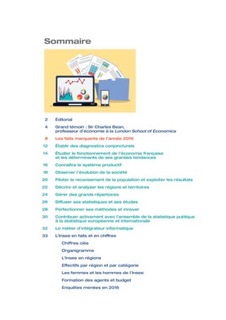 2	Éditorial	
	 4	Grand témoin : Sir Charles Bean,
professeur d’économie à la London School of Economics
	 8	 Les faits marquants de l’année 2016
	 12	 Établir des diagnostics conjoncturels
	 14	Étudier le fonctionnement de l’économie française
et les déterminants de ses grandes tendances
	 16	 Connaître le système productif
	 18	 Observer l’évolution de la société
	 20	 Piloter le recensement de la population et exploiter les résultats
	 22	 Décrire et analyser les régions et territoires		
	 24	 Gérer des grands répertoires
	 26	 Diffuser ses statistiques et ses études
	 28	 Perfectionner ses méthodes et innover
	 30	Contribuer activement avec l’ensemble de la statistique publique
à la statistique européenne et internationale
	 32	 Le métier d’intégrateur informatique
	 33 	 L’Insee en faits et en chiffres
	 	 Chiffres clés
		 Organigramme
		 L’Insee en régions
		 Effectifs par région et par catégorie
		 Les femmes et les hommes de l’Insee
		 Formation des agents et budget
		 Enquêtes menées en 2016
Sommaire
 