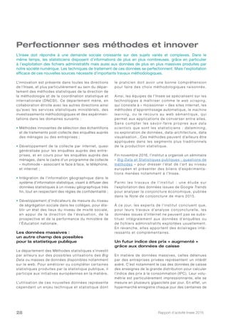 Rapport d’activité Insee 201628
Perfectionner ses méthodes et innover
L’innovation est présente dans toutes les directions
de l’Insee, et plus particulièrement au sein du dépar-
tement des méthodes statistiques de la direction de
la méthodologie et de la coordination statistique et
internationale (DNCSI). Ce département mène, en
collaboration étroite avec les autres directions ainsi
qu’avec les services statistiques ministériels, des
investissements méthodologiques et des expérimen-
tations dans les domaines suivants :
• Méthodes innovantes de sélection des échantillons
et de traitements post-collecte des enquêtes auprès
des ménages ou des entreprises ;
• Développement de la collecte par internet, quasi
généralisée pour les enquêtes auprès des entre-
prises, et en cours pour les enquêtes auprès des
ménages, dans le cadre d’un programme de collecte
« multimode » associant le face à face, le téléphone,
et internet ;
• Intégration de l’information géographique dans le
système d’information statistique, visant à diffuser des
données statistiques à un niveau géographique très
fin, tout en respectant des règles de confidentialité ;
• Développement d’indicateurs de mesure du niveau
de ségrégation sociale dans les collèges, pour éta-
blir un état des lieux du niveau de mixité sociale,
en appui de la direction de l’évaluation, de la
prospective et de la performance du ministère de
l’Éducation nationale.
Les données massives :
un autre champ des possibles
pour la statistique publique
Le département des Méthodes statistiques s’investit
par ailleurs sur des possibles utilisations des Big
Data ou masses de données disponibles notamment
sur le web. Pour améliorer ou compléter cer taines
statistiques produites par la statistique publique, il
participe aux initiatives européennes en la matière.
L’utilisation de ces nouvelles données représente
cependant un enjeu technique et statistique dont
le praticien doit avoir une bonne compréhension
pour faire des choix méthodologiques raisonnés.
Ainsi, les équipes de l’Insee se spécialisent sur les
technologies à maî triser comme le web scraping,
qui consiste à « moissonner » des sites internet, les
méthodes d’apprentissage automatique, le machine
le a r ni ng, ou le re cour s au we b sé ma ntique, qui
permet aux applications de converser entre elles.
Sa ns compte r le s s avoir-faire propre s au x data
scientists que sont les statisticiens : datamining,
ou exploration de données, data-architecture, data
visualisation…Ces méthodes peuvent d’ailleurs être
appliquées dans les segments plus traditionnels
de la production statistique.
Fin novembre 2016, l’institut a organisé un séminaire
«  Big Data et Statistiques publiques : questions de
méthodes » pour dresser l’état de l’ar t au niveau
européen et présenter des bilans d’expérimenta-
tions menées notamment à l’Insee.
Pa r m i l e s t r ava u x d e l’i n s t i t u t   : u n e é t u d e s u r
l’exploitation des données issues de Google Trends
pour analyser la conjoncture économique, publiée
dans la Note de conjoncture de mars 2015.
À ce jour, les exper ts de l’institut concluent que,
pour leurs travaux d’analyse conjoncturelle, les
données issues d’internet ne peuvent pas se subs-
tituer intégralement aux données d’enquêtes ou
de fichiers administratifs exploitées usuellement.
En revanche, elles appor tent des éclairages inté-
ressants et complémentaires.
Un futur indice des prix « augmenté »
grâce aux données de caisse
En matière de données massives, celles détenues
par des entreprises privées représentent un intérêt
avéré. C’est notamment le cas des données de caisse
des enseignes de la grande distribution pour calculer
l’indice des prix à la consommation (IPC). Leur volu-
métrie est particulièrement impressionnante, elle se
mesure en plusieurs gigaoctets par jour. En effet, un
hypermarché enregistre chaque jour des centaines de
L’Insee doit répondre à une demande sociale croissante sur des sujets variés et complexes. Dans le
même temps, les statisticiens disposent d’informations de plus en plus nombreuses, grâce en particulier
à l’exploitation des fichiers administratifs mais aussi aux données de plus en plus massives produites par
notre société numérique. Les techniques de traitement de ces données se perfectionnent. Mais l’exploitation
efficace de ces nouvelles sources nécessite d’importants travaux méthodologiques.
 