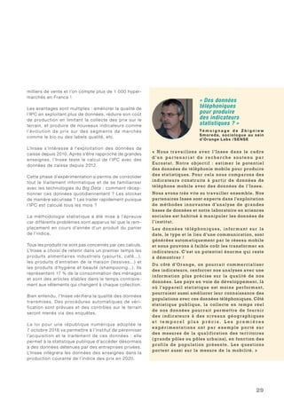 29
milliers de vente et l’on compte plus de 1 000 hyper-
marchés en France !
Les avantages sont multiples : améliorer la qualité de
l’IPC en exploitant plus de données, réduire son coût
de production en limitant la collecte des prix sur le
terrain, et produire de nouveaux indicateurs comme
l’évolution de prix sur des segments de marchés
comme le bio ou des labels qualité, etc.
L’Insee s’intéresse à l’exploitation des données de
caisse depuis 2010. Après s’être rapproché de grandes
enseignes, l’Insee teste le calcul de l’IPC avec des
données de caisse depuis 2012.
Cette phase d’expérimentation a permis de consolider
tout le traitement informatique et de se familiariser
avec les technologies du Big Data : comment récep-
tionner ces données quotidiennement ? Les stocker
de manière sécurisée ? Les traiter rapidement puisque
l’IPC est calculé tous les mois ?
La méthodologie statistique a été mise à l’épreuve
car différents problèmes sont apparus tel que le rem-
placement en cours d’année d’un produit du panier
de l’indice.
Tous les produits ne sont pas concernés par ces calculs.
L’Insee a choisi de retenir dans un premier temps les
produits alimentaires industriels (yaourts, café...),
les produits d’entretien de la maison (lessives...) et
les produits d’hygiène et beauté (shampooing...). Ils
représentent 17 % de la consommation des ménages
et sont des articles stables dans le temps contraire-
ment aux vêtements qui changent à chaque collection.
Bien entendu, l’Insee vérifiera la qualité des données
transmises. Des procédures automatiques de véri-
fication sont prévues et des contrôles sur le terrain
seront menés via des enquêtes.
La loi pour une république numérique adoptée le
7 octobre 2016 va permettre à l’institut de pérenniser
l’acquisition et le traitement de ces données : elle
permet à la statistique publique d’accéder désormais
à des données détenues par des entreprises privées.
L’Insee intégrera les données des enseignes dans la
production courante de l’indice des prix en 2020.
« Des données
téléphoniques
pour produire
des indicateurs
statistiques ? »
Té m o i g n a g e d e Z b i g n i e w
Smoreda, sociologue au sein
d’Orange Labs /SENSE
«  Nous travaillons avec l’Insee dans le cadre
d ’ u n p a r t e n a r i at d e r e c h e r c h e s o u t e nu p a r
Eurostat. Notre objectif  : estimer le potentiel
des données de téléphonie mobile pour produire
des statistiques. Pour cela nous comparons des
indicateurs construits à partir de données de
téléphone mobile avec des données de l’Insee.
Nous avons très vite su travailler ensemble. Nos
partenaires Insee sont experts dans l’exploitation
de méthodes innovantes d’analyse de grandes
bases de données et notre laboratoire en sciences
sociales est habitué à manipuler les données de
l’institut.
L es don nées téléphoniques , informant sur la
date, le type et le lieu d’une communication, sont
générées automatiquement par le réseau mobile
et nous pouvons à faible coût les transformer en
indicateurs. C’est un potentiel énorme qui reste
à démontrer !
Du côté d’Orange, on pourrait commercialiser
des indicateurs, renforcer nos analyses avec une
information plus précise sur la qualité de nos
données. Les pays en voie de développement, là
où l’appareil statistique est moins performant,
pourraient aussi améliorer leur connaissance des
populations avec ces données téléphoniques. Côté
statistique publique, la collecte en temps réel
de nos données pourrait permettre de fournir
des indicateurs à des niveaux géographiques
e t t e m p o r e l p l u s p r é c i s . L e s p r e m i è r e s
expérimentation s ont par exemple porté su r
des mesures de la qualification des territoires
(grands pôles ou pôles urbains), en fonction des
profils de population présente. L es questions
portent aussi sur la mesure de la mobilité. »
 