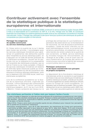 Rapport d’activité Insee 201630
Contribuer activement avec l’ensemble
de la statistique publique à la statistique
européenne et internationale
Partager les exigences
de qualité communes
au service statistique public
S i l’I n s e e ve i l l e à l a q u a l i té d e c e q u’i l ré a l i s e
dans toute s se s activité s, il accompagne aus si
les ser vices statistiques ministériels pour géné-
r a l i s e r e t s y s té m a t i s e r d e s d é m a r c h e s q u a l i té
dans l’ensemble du ser vice statistique public, en
s’appuyant sur le Code de bonnes pratiques de
la statistique europé e nne. L’acce nt e st e n par-
ticulier mis sur la cohérence et la comparabilité
de l’ensemble des statistiques produites, que ce
soit en France ou au niveau européen. L’Insee et
les ser vices statistiques ministériels ont élaboré
en 2016 des lignes directrices qualité qui forma-
lisent le renforcement du rôle de coordination des
directeurs d’instituts nationaux statistiques, voulu
par le règlement ( CE) 223/2009 révisé, relatif aux
statistiques européennes.
Lo r s d e l a c o n fé re n c e e u ro p é e n n e s u r l a Q u a-
l i t é d e l a s t a t i s t i q u e o f f i c i e l l e , o r g a n i s é e p a r
Eu ro s t at, l’of f i c e s t ati s ti q u e d e s c o m m u n a u té s
e u r o p é e n n e s , e t l ’ I N E , l ’ i n s t i t u t n a t i o n a l d e
s t ati s ti q u e e s p a g n o l, d u 31 m a i a u 3 j u i n 2016,
à M a d r i d, l’I n s e e a p ré s e n té s e s tr ava u x s u r l e
p rof i l a g e d e s e n tre p r i s e s e n v u e d’a m é l i o re r l a
per tinence des obser vations sur la mondialisation
de l’économie1
. Au nom de plusieurs par tenaires
e u r o p é e n s , l’ I n s e e e s t a u s s i i n te r v e n u s u r u n
s u j et m éth o d o l o g i q u e c r u c i a l, l a c o r re c ti o n d e s
va r iations s aisonniè re s, e n pré se nta nt une nou-
ve ll e m a ni è re d e re ndre c o m pte d e l a qu a li té d e
c e s c o r r e c t i o n s . L e S O e S , s e r v i c e s t a t i s t i q u e
d u m i n i s t è r e f r a n ç a i s d e l ’ E n v i r o n n e m e n t, d e
l’É n e rg i e e t d e l a M e r, a m i s e n ava n t s e s tr a -
v a u x d’a m é l i o r a t i o n d e l a b a s e d e s p e r m i s d e
construire pour accroî tre la fiabilité des analyses
c o n j o n c tu re l l e s d a n s l a c o n s tr u c ti o n.
Participer activement
et de façon coordonnée aux groupes
et projets européens
Le dépar tement de la Coordination statistique et
internationale anime et coordonne la participation
de l’Insee et des services statistiques ministériels au
système statistique européen, présidé par Eurostat.
Il contribue également aux textes statistiques officiels
s o u m i s a u C o ns e i l d e l’U n i o n e u ro p é e n n e, c o -
législateur avec le Parlement européen. Dans ce cadre,
représentant le service statistique public (SSP) fran-
çais, il fait valoir ses préoccupations et valorise ses
L’Insee et les services statistiques ministériels (SSM) constituent le service statistique public français (SSP).
L’Insee a la responsabilité de la coordination du SSP et, à ce titre, interagit avec les SSM. Ils contribuent
ensemble à la consolidation du système statistique européen ainsi qu’aux nécessaires concertations à l’échelle
internationale. L’enjeu ? Partager des méthodes et des savoir-faire pour produire des statistiques de qualité et
comparables aux plans européen et international.
1. Voir rubrique « Connaître le système productif »
2. Voir rubrique « Diffuser ses statistiques et ses études »
Des statistiques pertinentes et fiables mais pas toujours faciles d’accès
L’Insee s’engage à respecter le code des bonnes pratiques de la statistique européenne qui vise notam-
ment à fournir des résultats statistiques de qualité. Plusieurs critères permettent d’évaluer la qualité de
ces résultats : pertinence, exactitude et fiabilité, actualité, cohérence, comparabilité entre les régions
et les pays, et facilité d’accès.
Début 2016, l’Insee a ainsi mené une enquête auprès de ses utilisateurs pour mesurer leur perception
de la qualité de sa production statistique.
Principaux enseignements : pour 93 % des répondants, les statistiques de l’Insee sont pertinentes,
c’est-à-dire qu’elles répondent à leurs besoins et pour 90 %, elles sont fiables. 79 % sont d’accord
ou plutôt d’accord pour dire que ces statistiques reflètent correctement la situation économique de la
France ou pour dire qu’elles sont faciles à comprendre. Ils sont davantage critiques sur l’actualité et la
ponctualité, 21 % estimant que les statistiques ne sont pas disponibles à temps pour répondre à leurs
besoins. Enfin, 25 % jugent les statistiques difficiles d’accès. Le nouveau site web de l’Insee mis en
ligne en novembre 20162
doit permettre à l’institut de gagner des points en la matière !
 