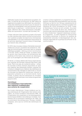 31
méthodes auprès de ses partenaires européens. En
effet, la majorité de la production du SSP relève de
règlements européens qui définissent les caractéris-
tiques des statistiques à produire pour en assurer la
qualité et la comparabilité, ainsi que certaines normes
spécifiques à appliquer : nomenclatures de tous
types, définition des unités statistiques à enquêter,
délais de transmission, formats des données, etc.
L’Insee intervient dans plusieurs projets d’Eurostat
sur des chantiers bien précis comme la construction
d’un système européen de répertoires d’entreprises
interopérables ou la mise à disposition de produits et
de services répondant toujours mieux et davantage
aux besoins des utilisateurs.
En 2016, deux nouveaux réseaux thématisés associant
l’Insee ont vu le jour. Le premier est consacré au « Par-
tage de fonctionnalités communes dans le système
statistique européen » (Sharing common functionalities
in the ESS, SCFE). Piloté par l’Insee, ce réseau lancé
en janvier vise à faire évoluer les architectures des
systèmes d’information des instituts de statistiques
pour qu’ils partagent une même base de services.
En février, un réseau dédié à des travaux exploratoires
pour exploiter les données massives (Big Data) a été
lancé. Parmi les axes de recherche prévus : utiliser
les données d’offres d’emploi disponibles en ligne
pour élaborer des statistiques d’emploi, exploiter les
compteurs intelligents pour élaborer des statistiques de
consommation des ménages en électricité ou encore
les données de téléphonie mobile pour mesurer la
population présente sur un territoire donné. Outre
l’Insee, la Dares (ser vice statistique du ministère
chargé du Travail) participe à ces travaux programmés
jusqu’en 2018.
Contribuer
à la statistique internationale :
des relations multilatérales
aux actions de coopération
Sur le plan international, l’Insee collabore aux tra-
vaux statistiques de l’Organisation des nations unies
(ONU), du Fonds monétaire international (FMI), de
l’Organisation de coopération et de développement
économiques (OCDE) et de la Banque mondiale. Il est
membre de la commission statistique de l’ONU, de
sa commission économique pour l’Europe, installée
à Genève, ainsi que du comité des statistiques de
l’OCDE.
L’institut conduit également un programme de coo-
pération internationale essentiellement avec les pays
d’Afrique du Nord et de l’Afrique subsaharienne et
auprès de quelques pays du continent européen non
membres de l’Union européenne. En 2016, l’Insee
et Statistiques Tunisie se sont jumelés. Ce projet
européen, d’une durée de deux ans, bénéficie du
concours des instituts statistiques italien et lituanien.
Il vise à moderniser l’appareil statistique tunisien.
Au programme : le cadre législatif et institutionnel
du système statistique, la révision du système de
comptabilité nationale, le développement des sta-
tistiques régionales et la politique de diffusion et de
communication.
De la nécessité de statistiques
comparables
L’Insee promeut la nécessité de produire des statis-
tiques de manière harmonisée au niveau européen.
L’enjeu est de pouvoir comparer les chiffres prove-
nant des différents pays et d’éclairer les décideurs
et acteurs politiques et économiques. Cependant,
les comparaisons sont complexes et doivent être
interprétées avec précaution. C’est d’ailleurs ce
qu’a mis en lumière le colloque organisé en mai
2016 par le Conseil national de l’information statis-
tique (Cnis) sur les comparaisons internationales.
Aussi, quand l’Insee propose des études faisant la
part belle aux comparaisons entre pays européens,
à l’instar de « Le tourisme en Europe en 2015.
Espagne et France en tête des nuitées » publiée
en juillet 2016, il précise les limites méthodolo-
giques de l’exercice en soulignant les différences
qui subsistent, notamment au niveau du champ
des enquêtes.
 
