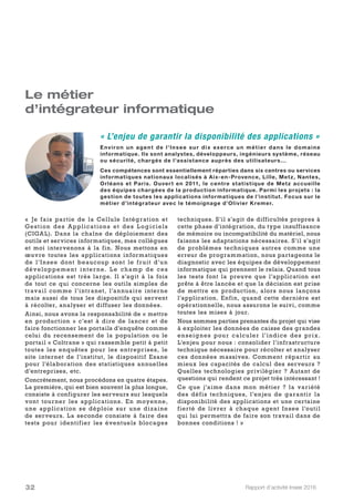 Rapport d’activité Insee 201632
Le métier
d’intégrateur informatique
«  Je fais partie de la Cellule Intégration et
Gestion des Applications et des L ogiciels
(CIGAL). Dans la chaîne de déploiement des
outils et services informatiques, mes collègues
et moi intervenons à la fin. Nous mettons en
œuvre toutes les applications informatiques
de l’Insee dont beaucoup sont le fruit d’un
développement interne. L e champ de ces
applications est très large. Il s’agit à la fois
de tout ce qui concerne les outils simples de
travail comme l’intranet, l’annuaire interne
mais aussi de tous les dispositifs qui servent
à récolter, analyser et diffuser les données.
Ainsi, nous avons la responsabilité de « mettre
en production » c’est à dire de lancer et de
faire fonctionner les portails d’enquête comme
celui du recensement de la population ou le
portail « Coltrane » qui rassemble petit à petit
toutes les enquêtes pour les entreprises, le
site internet de l’institut, le dispositif Esane
pour l’élaboration des statistiques annuelles
d’entreprises, etc.
Concrètement, nous procédons en quatre étapes.
La première, qui est bien souvent la plus longue,
consiste à configurer les serveurs sur lesquels
vont tourner les applications. En moyenne,
une application se déploie sur une dizaine
de serveurs. La seconde consiste à faire des
tests pour identifier les éventuels blocages
techniques. S’il s’agit de difficultés propres à
cette phase d’intégration, du type insuffisance
de mémoire ou incompatibilité du matériel, nous
faisons les adaptations nécessaires. S’il s’agit
de problèmes techniques autres comme une
erreur de programmation, nous partageons le
diagnostic avec les équipes de développement
informatique qui prennent le relais. Quand tous
les tests font la preuve que l’application est
prête à être lancée et que la décision est prise
de mettre en production, alors nous lançons
l’application. Enfin, quand cette dernière est
opérationnelle, nous assurons le suivi, comme
toutes les mises à jour.
Nous sommes parties prenantes du projet qui vise
à exploiter les données de caisse des grandes
enseignes pour calculer l’indice des prix.
L’enjeu pour nous : consolider l’infrastructure
technique nécessaire pour récolter et analyser
ces données massives. Comment répartir au
mieux les capacités de calcul des serveurs ?
Quelles technologies privilégier ? Autant de
questions qui rendent ce projet très intéressant !
Ce que j’aime dans mon métier ? la variété
des défis techniques, l’enjeu de garantir la
disponibilité des applications et une certaine
fierté de livrer à chaque agent Insee l’outil
qui lui permettra de faire son travail dans de
bonnes conditions ! »
« L’enjeu de garantir la disponibilité des applications »
Environ un agent de l'Insee sur dix exerce un métier dans le domaine
informatique. Ils sont analystes, développeurs, ingénieurs système, réseau
ou sécurité, chargés de l'assistance auprès des utilisateurs...
Ces compétences sont essentiellement réparties dans six centres ou services
informatiques nationaux localisés à Aix-en-Provence, Lille, Metz, Nantes,
Orléans et Paris. Ouvert en 2011, le centre statistique de Metz accueille
des équipes chargées de la production informatique. Parmi les projets : la
gestion de toutes les applications informatiques de l’institut. Focus sur le
métier d’intégrateur avec le témoignage d’Olivier Kremer.
 