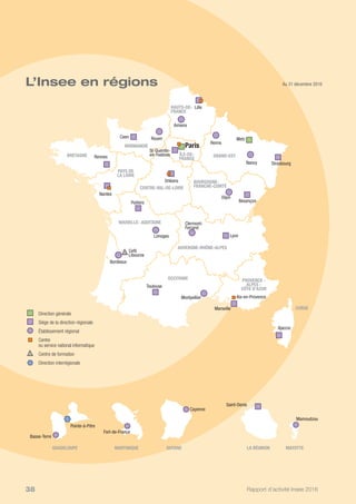 Rapport d’activité Insee 201638
Au 31 décembre 2016L’Insee en régions
Pointe-à-Pitre
Basse-Terre
Cayenne
Fort-de-France
Ajaccio
Lille
Rennes
Nantes
Poitiers
Bordeaux
Cefil
Libourne
Toulouse
Montpellier
Marseille
Lyon
Besançon
Reims
St-Quentin-
en-Yvelines
Orléans
Dijon
Limoges
Clermont-
Ferrand
Amiens
RouenCaen
Strasbourg
Aix-en-Provence
Nancy
Metz
Mamoudzou
Saint-Denis
Paris
	 	 Direction générale
	 	 Siège de la direction régionale
	 	 Établissement régional
	 	Centre
ou service national informatique
	 	Centre de formation
	 	 Direction interrégionale
GUADELOUPE GUYANEMARTINIQUE
NORMANDIE
BRETAGNE
PAYS DE
LA LOIRE
NOUVELLE- AQUITAINE
OCCITANIE PROVENCE -
ALPES -
CÔTE D’AZUR
GRAND-ESTÎLE-DE-
FRANCE
CENTRE-VAL-DE-LOIRE
BOURGOGNE-
FRANCHE-COMTÉ
AUVERGNE-RHÔNE-ALPES
MAYOTTELA RÉUNION
CORSE
HAUTS-DE-
FRANCE
 