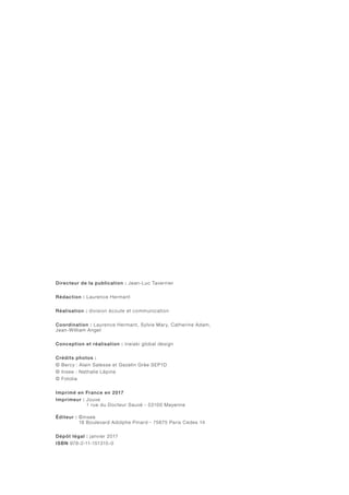 Directeur de la publication : Jean-Luc Tavernier
Rédaction : Laurence Hermant
Réalisation : division écoute et communication
Coordination : Laurence Hermant, Sylvie Mary, Catherine Adam,
Jean-William Angel
Conception et réalisation : ineiaki global design
Crédits photos :
© Bercy : Alain Salesse et Gezelin Grée SEP1D
© Insee : Nathalie Lépine
© Fotolia
Imprimé en France en 2017
Imprimeur : Jouve
1 rue du Docteur Sauvé - 53100 Mayenne
Éditeur : ©insee
18 Boulevard Adolphe Pinard - 75675 Paris Cedex 14
Dépôt légal : janvier 2017
ISBN 978-2-11-151315-0
 