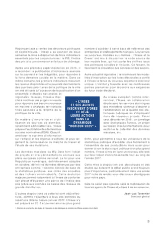 3
Répondant aux attentes des décideurs politiques
et é c o n o m i q u e s, l’I n s e e a s u ava n c e r d e d e u x
semaines la mise à disposition de trois indicateurs
essentiels pour les conjoncturistes : le PIB, l’indice
des prix à la consommation et le taux de chômage.
Après une première expérimentation en 2015, il
a reconduit la publication d’indicateurs avancés
sur la pauvreté et les inégalités, pour répondre à
la for te demande sociale en la matière. Dans ce
même domaine, les premiers indicateurs mesurant
les revenus disponibles et la pauvreté des habitants
des quar tiers prioritaires de la politique de la ville
ont été diffusés à l’occasion de la publication d’un
e n s e m b l e d’é t u d e s n a t i o n a l e s e t
régionales ; là aussi, l’Insee a cher-
ché à mobiliser des projets innovants
pour répondre aux besoins nouveaux
en matière d’analyses territoriales
f i n e s a s s o c i é s à l a réfo r m e d e l a
politique de la ville.
E n m a t i è r e d’i n n ov a t i o n e t d’u t i -
l i s a t i o n d e s o u r c e s d e d o n n é e s ,
notamment administratives, l’Insee
prépare l’exploitation des déclarations
sociales nominatives (DSN). Objectif :
améliorer le système d’information
sur l’emploi et les revenus d’activité, et plus lar-
gement la connaissance du marché du travail et
l’étude de ses mutations.
Le s donn é e s m a s si ve s ou B ig D ata font l’objet
d e p r o j e t s e t d ’e x p é r i m e n t a t i o n s a c c r u e s a u x
plans européen comme national. La loi pour une
R é p u b l i q u e n u m é r i q u e, d éf i n i ti ve m e nt ad o pté e
en octobre, définit les données détenues par des
entreprises comme troisième donnée de base de
la statistique publique, aux côtés des enquêtes
e t d e s f i c h i e r s a d m i n i s t r a t i f s . C e t te é v o l u t i o n
majeure permet notamment à l’Insee de confor ter
son projet d’élaborer une par tie de l’indice des
prix grâce aux données de caisse des réseaux de
grande distribution.
D’autres dispositions de cette loi sont déjà ef fec-
tives, comme l’ouver ture à tous des données du
réper toire Sirene depuis janvier 2017. L’Insee s’y
est préparé en 2016 et permet ainsi au plus grand
nombre d’accéder à cette base de référence des
entreprises et établissements français. L’ouverture
va jusqu’aux modèles eux-mêmes : l’Insee et la
Dre e s1
ont mis à disposition le code source de
leur modèle Ines, qui fait parler les chif fres issus
des politiques sociales et fiscales. Ce faisant, ils
favorisent la circulation des données et des savoirs.
Autre actualité législative : la loi rénovant les moda-
lités d’inscription sur les listes électorales a confié
à l’Insee la tenue du nouveau réper toire électoral
unique. L’institut y travaille avec les nombreuses
par ties prenantes pour répondre aux exigences
du futur code électoral.
Au niveau européen comme inter-
national, l’Insee, en collaboration
étroite avec les services statistiques
des ministères continue d’œuvrer à
l’amélioration de la qualité des sta-
tistiques publiques en s’impliquant
d a n s d e n o u ve a u x p ro j ets. Pa r m i
ceux débutés en 2016 : un jumelage
avec Statistiques Tunisie, un projet
européen d’expérimentations pour
exploiter le potentiel des données
massives, etc.
Enfin, pour permettre à tous les utilisateurs de la
statistique publique d’accéder plus facilement à
l’ensemble de ses productions mais aussi pour
donner à voir la statistique publique à un plus grand
nombre, l’Insee a mis en ligne un nouveau site web
qui fera l’objet d’enrichissements tout au long de
l’année 2017.
Cette mise à disposition des statistiques et des
études qui éclairent le débat public prend toujours
plus d’importance, particulièrement dans une année
2017 riche de rendez-vous électoraux stratégiques
pour notre pays.
Cela ne serait pas possible sans la mobilisation de
tous les agents de l’Insee et je tiens à les en remercier.
Jean-Luc Tavernier
Directeur général
1. Direction de la recherche, des études, de l’évaluation et des statistiques du ministère des Affaires sociales et de la Santé
« L’INSEE
ET SES AGENTS
INSCRIVENT D’ORES
ET DÉJÀ
LEURS ACTIONS
DANS LA
DYNAMIQUE
“HORIZON 2025” »
 