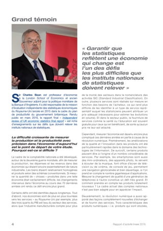 Rapport d’activité Insee 20164
de la moitié des secteurs dans la nomenclature des
activités SIC (Standard Industrial Classification). En
outre, plusieurs services sont réalisés sur mesure en
fonction des besoins de l’acheteur, ce qui rend plus
difficile de les identifier à un type de service repré-
sentatif auquel les statisticiens peuvent attribuer un
prix adéquat (nécessaire pour estimer les évolutions
en volume). Et dans le secteur public, la fourniture de
services comme la santé ou l’éducation est souvent
gratuite pour ceux qui en bénéficient, de sorte qu’aucun
prix ne leur est attaché.
Cependant, mesurer l’économie est devenu encore plus
compliqué ces dernières années en partie à cause de la
révolution numérique. Premièrement, les améliorations
de la qualité et l’innovation dans les produits ont été
particulièrement rapides dans le domaine des techno-
logies de l’information. De surcroît, certains produits
peuvent être à l’origine d’un nombre considérable de
services. Par exemple, les smartphones sont aussi
des mini-ordinateurs, des appareils photo, ils servent
à écouter de la musique, font office d’écran de télé-
vision ou de cinéma, de console de jeu, permettent
une navigation géolocalisée et bien davantage, si l’on
prend en compte le nombre gigantesque d’applications.
Mesurer le changement de qualité d’une génération de
téléphones à l’autre constitue un défi très grand. Et
comment prendre en compte les produits totalement
nouveaux ? Le cadre actuel des comptes nationaux
n’est pas bien adapté pour en apprécier l’impact.
Deuxièmement, la révolution numérique a aussi ap-
porté des façons complètement nouvelles d’échanger
et de fournir des services. Trois caractéristiques des
produits numériques – i.e. produits qui sont stockés,
« Garantir que
les statistiques
reflètent une économie
qui change est
l’un des défis
les plus difficiles que
les instituts nationaux
de statistiques
doivent relever »
S
ir Charles Bean est professeur d’économie
à la London School of Economics et ancien
Gouverneur adjoint pour la politique monétaire de
la Banque d’Angleterre. Il a été responsable de la mission
d’évaluation indépendante des statistiques économiques
du Royaume-Uni lancée en 2015 dans le cadre du plan
de productivité du gouvernement britannique. Rendu
public en mars 2016, le rapport final « Independent
review of UK economic statistics final report » est riche
d’enseignements sur les défis que doivent relever les
instituts nationaux de statistiques.
La difficulté croissante de mesurer
la production et la productivité avec
précision dans l’économie d’aujourd’hui
est le point de départ de votre étude.
Pourquoi est-ce si difficile ?
Le cadre de la comptabilité nationale a été développé,
autour de la deuxième guerre mondiale, afin de mesurer
la production, les dépenses et les revenus dans des
économies qui étaient encore essentiellement de nature
industrielle. Les biens étaient relativement homogènes
et produits selon des schémas conventionnels. Si mesu-
rer la quantité de « choses » produites dans une telle
économie était certainement difficile, les changements
intervenus dans l’économie au cours des 70 dernières
années ont rendu ce défi encore plus grand.
Certains défis ont été identifiés depuis longtemps. Tout
d’abord, nos économies sont de plus en plus tournées
vers les services – au Royaume-Uni par exemple, plus
des trois quarts du PIB est issu du secteur des services,
alors que l’industrie manufacturière compte pour plus
Grand témoin
 