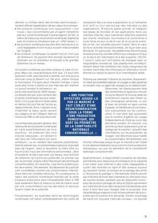 5
délivrés ou utilisés dans des formats électroniques –
rendent difficile l’appréciation de leur valeur économique :
• les produits numériques sont typiquement « non
rivaux », leur consommation par un agent n’empêche
pas leur consommation par d’autres agents. En fait, la
valeur de beaucoup de produits numériques augmente
avec le nombre d’utilisateurs (par un « effet réseau ») ;
• les produits numériques peuvent être reproduits à un
coût négligeable et sont le plus souvent indiscernables
de l’original ;
• les produits numériques ne pèsent rien et n’ont pas
de dimension. Ils peuvent être stockés facilement et
librement sur un ordinateur et envoyés à de grandes
distances via un réseau.
Un produit numérique peut être coûteux à créer à l’ori-
gine. Mais ces caractéristiques font que, s’il peut être
aisément imité, sans barrière à l’entrée, son prix pourra
diminuer jusqu’à devenir nul. De plus, même lorsque
le fournisseur d’origine peut interdire l’entrée, il peut
aussi être incité à mettre un prix très bas afin d’attirer
un grand nombre d’utilisateurs, en
particulier quand joue l’effet réseau.
Le résultat est que, pour certains des
produits numériques les plus impor-
tants, il n’y a pas de prix observable
en dehors du coût fixe de l’accès au
réseau Internet. Ainsi, il devient ardu
d’identifier la valeur qu’en retirent
les usagers et de l’intégrer dans la
mesure du PIB ou de la productivité.
Les entreprises peuvent générer des
revenus de leurs produits numériques
en ligne essentiellement de trois
manières : en prélevant des frais
d’accès classiques ; en vendant à
des tiers de l’information sur leurs
acheteurs ; ou en vendant des espaces publicitaires.
Dans le premier cas, le consommateur paie pour le produit
avec de l’argent ; dans le deuxième, le client offre (ou
fournit à son insu) ses informations personnelles ; dans
le troisième, le client paie avec son temps, sous la forme
de l’attention qu’il porte aux publicités. Le premier cas
est, en principe, propre à être mesuré par des techniques
conventionnelles. En revanche, c’est moins évident pour
les deux autres. Par exemple, les dépenses de publicité
sont considérées comme une consommation intermé-
diaire dans les comptes nationaux. En conséquence, la
valeur des produits numériques financés par la vente
d’espace publicitaire sera comptabilisée dans le PIB
total seulement dans la mesure où elle se traduit aussi
par une consommation accrue des biens et services
faisant l’objet de la publicité.
Troisièmement, les avancées dans les technologies
numériques ont réduit considérablement les coûts de
transaction liés à la mise à disposition ou à l’utilisation
d’un actif ou d’un service par des individus ou des
organisations. N’importe quelle activité, en intégrant
ses bases de données et ses applications dans une
interface Internet, peut maintenant atteindre aisément
ses clients, employés, fournisseurs et partenaires à
toute heure du jour ou de la nuit, et ce où qu’ils soient.
De ce fait, les sociétés peuvent investir dans le cœur
de leurs activités transactionnelles, de façon bien plus
efficiente. En particulier, les plateformes électroniques
d’assistance à la clientèle offrent aux utilisateurs finaux
un accès à de l’information et à des supports 24h/24,
7 jours/7, sans qu’il soit besoin de dialoguer avec un
responsable commercial. Ces plateformes ont effecti-
vement réduit très fortement les coûts (marginaux) de
nombre d’activités très intensives en information et ont
éliminé (ou réduit) le besoin d’un intermédiaire dédié.
Prenons par exemple l’industrie du tourisme. Auparavant,
un client qui souhaitait réserver un voyage ou des vacances
se rendait chez un agent de voyage (ou lui téléphonait).
Désormais, les clients peuvent faire
des recherches en ligne pour trouver
ce qu’ils désirent et ensuite réserver
directement auprès des hôtels ou
des compagnies aériennes, ou par
le biais de portails en ligne comme
Expedia, en bénéficiant d’une réduc-
tion substantielle sur les commis-
sions. Il n’est donc pas surprenant
que le nombre d’agents de voyage
indépendants ait chuté au cours des
dernières années. En résumé, une
activité qui était auparavant prise en
charge par le marché – acquérir des
informations sur les possibilités de
voyage – est désormais sous-traitée
au consommateur. Dit autrement, une
fonction effectuée jusque-là par le marché a fait l’objet
d’une désintermédiation sous la forme d’une production
domestique, qui sort du périmètre de la comptabilité
nationale conventionnelle.
Quatrièmement, la disponibilité croissante de données
pertinentes pour beaucoup d’utilisateurs et la capacité
à les traiter avec Internet à des coûts négligeables a
ouvert des marchés en ligne et des réseaux sociaux
qui facilitent l’achat, la location et le partage des actifs
(« l’économie du partage »). Par exemple, Airbnb permet
aux individus de louer des chambres ou des biens pour
de courtes durées, pendant que les dispositifs munici-
paux de location-partage de vélos et ZipCar permettent
aux individus de louer des transports à la demande sans
avoir à faire face aux charges liées la propriété. Une
caractéristique majeure ici est le basculement de la pro-
priété vers la location à la demande. Certes, le partage
de biens non occupés n’est pas nouveau – on pouvait
« UNE FONCTION
EFFECTUÉE JUSQUE-LÀ
PAR LE MARCHÉ A
FAIT L’OBJET D’UNE
DÉSINTERMÉDIATION
SOUS LA FORME
D’UNE PRODUCTION
DOMESTIQUE, QUI
SORT DU PÉRIMÈTRE
DE LA COMPTABILITÉ
NATIONALE
CONVENTIONNELLE. »
 