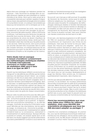 Rapport d’activité Insee 20166
déjà le faire pour échanger son habitation pendant les
vacances – mais l’économie du partage dans sa nou-
velle dimension digitale est sans précédent en matière
d’échelle et de champ. Alors que le cadre actuel de la
comptabilité nationale peut sembler capable d’intégrer
cela au travers des paiements échangés entre le locataire
et le propriétaire du bien, en pratique il est probable que
beaucoup de transactions vont lui échapper par le net.
Ce ne sont pas seulement les actifs, mais aussi les
compétences qui peuvent être partagés (la gig eco-
nomy, économie des petits boulots). Grâce à l’économie
numérique, il est beaucoup plus facile pour les gens de
diversifier leurs sources de revenu. Ainsi, Uber permet
aux propriétaires de voiture de devenir chauffeurs de
taxi pendant une partie de leur temps, tandis que Fiverr
et Taskrabbit créent des marchés pour les petits boulots
ou les services. Cette fois encore, alors qu’en principe
ces activités devraient être incorporées dans le cadre
des comptes nationaux, en pratique beaucoup de ces
transactions pourraient ne pas être retracées dans les
déclarations d’impôts ou les enquêtes sur les revenus.
Votre étude met en exergue
le besoin d’améliorer constamment
les méthodologies statistiques établies
à l’échelle internationale.
Comment un institut national
de statistique (INS) peut-il faire
face à ce type de défi ?
Garantir que les statistiques reflètent une économie qui
change est l’un des défis les plus difficiles que les instituts
nationaux de statistique doivent relever. Les comptes
nationaux ont été mis en place dans une économie où
la plupart des entreprises étaient engagées dans la
production de biens raisonnablement homogènes, dans
un seul pays. La réalité aujourd’hui est assez différente,
avec beaucoup d’entreprises opérant par-dessus les
frontières nationales et produisant une gamme hétéro-
gène de produits et de services qui peuvent être conçus
sur mesure selon les goûts de chaque consommateur.
Mesurer cette nouvelle économie pose des défis parti-
culiers aux conventions de mesure actuelles. On peut
citer : la fourniture gratuite de services ou de contenus
financés en les couplant à de la publicité ; le déplace-
ment vers une production domestique, i.e. du côté des
ménages, d’activités de recherche d’information aupa-
ravant délivrées par des intermédiaires, tels les agents
de voyage ; la croissance de « l’économie du partage » ;
et l’importance croissante de l’investissement en capital
immatériel basé sur la connaissance, relativement à
l’investissement en capital physique. Quoique difficiles
à prendre en compte, une analyse rapide dont j’ai fait
état dans mon étude suggérait que de tels phénomènes
pourraient potentiellement conduire à sous-estimer les
données sur l’activité économique et qu’une investigation
supplémentaire était de ce fait justifiée.
De surcroît, ceci n’est pas un défi ponctuel. En parallèle
de l’évolution de l’économie, évolue aussi le cadre de
référence adapté pour les statistiques : il s’agit d’une
cible sans cesse mouvante. En conséquence, les métho-
dologies statistiques établies à l’échelle internationale
seront toujours d’une certaine manière en décalage ou
incomplètes car elles sont par nature en retard sur les
changements de l’économie. Nous devrions accepter
ceci comme la situation normale, mais aussi chercher
une manière constructive de faire face à ce défi.
À mon avis, une réponse progressive à ce défi requiert
de l’INS non seulement d’être bien au clair dans la
compréhension (et l’explication) des limites de ses
statistiques, mais aussi de montrer la voie pour déve-
lopper des mesures plus adaptées - après tout, les
statisticiens publics devraient en savoir plus sur les
data que n’importe qui d’autre ! En partenariat avec des
experts et des institutions extérieurs compétents, les
INS, individuellement et collectivement, devraient donc
mettre en place un programme continu de recherche
sur les conséquences en matière de mesure statistique
qui découlent des tendances économiques émergentes,
commencer par conduire des enquêtes ponctuelles pour
estimer leur importance quantitative potentielle. De telles
enquêtes peuvent nécessiter d’exploiter de nouvelles
sources d’information qui ne seraient pas appropriées
pour en tirer des séries statistiques régulières, comme
des données massives privées. Néanmoins, le but est
d’en savoir plus sur ces nouveaux développements et
jauger leur étendue. Dans certains cas, ils s’avéreront
quantitativement importants, dans d’autres non.
Une fois que cela aura été déterminé, l’on pourra décider
comment, le cas échéant, les nouveaux phénomènes
devront être incorporés dans le cadre de la comptabilité
nationale. Même lorsqu’ils seront significatifs, les défis
liés à la mesure pourraient s’avérer tels qu’ils rendent
leur prise en compte invalide. Mais le point important
est que les producteurs et les utilisateurs de statistiques
sachent peu ou prou quel impact ils peuvent avoir sur
les mesures conventionnelles de l’activité économique.
Parmi les recommandations que vous
avez faites pour l’Office for national
statistics, avez-vous identifié des
orientations stratégiques que tous les
INS devraient adopter ou partager ?
J’identifie trois orientations stratégiques. En premier
lieu, pour que les statistiques économiques restent per-
tinentes pour les utilisateurs, tant du secteur public que
du secteur privé, les INS doivent s’éloigner du modèle
consistant à surtout mettre l’accent sur la production
 