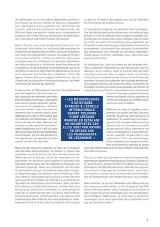 7
de statistiques et se considérer davantage comme un
fournisseur de service, venant en aide aux utilisateurs
pour répondre à leurs questions sur l’économie. De
surcroît, grâce à leur accès aux données brutes, les
INS sont dans une position idéale pour comprendre et
expliquer les limites de leurs statistiques et développer
des indicateurs alternatifs lorsque nécessaire.
Dans certains cas (mais évidemment pas tous - en
conduisant mon étude, j’ai rencontré des exemples de
très bonnes pratiques dans les INS), cela peut nécessiter
une sorte de changement culturel. Les agents doivent
se montrer proactifs, plutôt que réactifs, dans leurs
échanges avec les utilisateurs et répondre rapidement
aux besoins de ceux-ci. Ils doivent aussi faire preuve de
curiosité sur ce qui préside à leurs statistiques, savoir se
remettre en cause en identifiant les faiblesses et ouverts
pour expliquer ces limites aux utilisateurs. Enfin, les
agents doivent être encouragés à identifier les façons
d’améliorer la production de leurs statistiques, les idées
remontant de la base au sommet.
En second lieu, les INS devraient chercher à tirer pleinement
parti de l’explosion de l’information et
des capacités de traitement permises
par la révolution numérique. Cela signifie
sans aucun doute exploiter pleine-
ment ce qu’on appelle les « données
administratives » (les informations
détenues par le secteur public mais
obtenues pour des motifs autres que
la confection de statistiques). Je crois
que toutes les données détenues par
le secteur public devraient être présu-
mées disponibles pour l’INS du pays
dans le but de produire des statistiques
économiques, hormis des exceptions
très spécifiques, par exemple pour des
raisons de sécurité nationale.
Mais les INS devraient regarder au-delà de l’utilisation
des données administratives, et étudier le champ des
possibles ouvert là encore par des données massives
détenues par le secteur privé, par exemple sur les
paiements. Ils devraient aussi explorer le potentiel des
nouvelles techniques afin de collecter et d’analyser les
données massives, telles que l’extraction de données
du web (web scraping), la fouille de textes (text-mining),
et l’apprentissage automatique (machine learning). Bien
que celles-ci ne puissent pas toujours convenir en tant
que sources principales de données à la production
régulière de statistiques économiques, elles peuvent
être utiles pour vérifier des données, combler des trous
temporaires (prévision immédiate ou nowcasting) et
explorer la significativité des nouveaux phénomènes
économiques avant d’entreprendre une mesure plus
systématique. Bien entendu, agir ainsi suppose un inves-
tissement initial à la fois dans le système informatique
et dans la formation des agents pour qu’ils maîtrisent
les techniques de la data science.
Un plus grand usage de ces données offre la perspec-
tive de statistiques économiques plus actuelles et plus
précises, et d’une réduction des charges d’enquête sup-
portées par les entreprises et les ménages. Déverrouiller
ce coffre au trésor d’informations peut augmenter les
échantillons statistiques jusqu’à des tailles proches d’un
recensement, accroissant leur précision et permettant
aux statistiques, par exemple les données régionales,
d’être assez finement détaillées pour répondre aux
besoins individuels.
En troisième lieu, faire la lumière sur les énigmes diffi-
ciles à expliquer nécessite souvent de creuser bien en
dessous de la surface, dans la couche des données
microéconomiques. Être un expert dans ce domaine
est la clé pour comprendre les erreurs et les limites des
données, et aussi pour identifier les nouvelles tendances.
Une capacité accrue de la part des INS à examiner les
données microéconomiques sous-jacentes permettrait de
mieux étayer la production de statistiques économiques
et aurait l’avantage supplémentaire de
rendre les agents mieux capables de
vérifier en pratique les chiffres avant
qu’ils ne soient publiés.
Réaliser cet objectif requiert proba-
blement de la part des INS une plus
grande expertise économique et
analytique. Il requiert aussi du mana-
gement qu’il ménage suffisamment de
place à côté du processus journalier
de production pour permettre de
telles investigations exploratoires,
ce qui pourrait ne pas être le cas
aujourd’hui. Enfin, les technologies
et les systèmes informatiques doivent
être suffisamment flexibles et agiles
pour permettre d’examiner de façon effective les données
microéconomiques.
Pouvoir accéder aux données microéconomiques et les
examiner est également important pour certains utilisateurs.
En accord avec l’objectif d’offrir un meilleur service aux
utilisateurs, les INS devraient leur proposer des moyens
concrets pour interroger les données micro, soit en leur
fournissant un accès direct aux données anonymisées,
soit en entreprenant ces recherches pour leur compte.
Bien entendu, ce qui est réalisable sera déterminé par
les ressources disponibles, et les dirigeants des INS
seront nécessairement dans l’obligation de procéder à
des compromis et des arbitrages pour ne pas dépasser
leurs budgets. Néanmoins, je crois que la révolution
numérique nous offre beaucoup de possibilités ainsi
que de nombreux défis !
« LES MÉTHODOLOGIES
STATISTIQUES
ÉTABLIES À L’ÉCHELLE
INTERNATIONALE
SERONT TOUJOURS
D’UNE CERTAINE
MANIÈRE EN DÉCALAGE
OU INCOMPLÈTES CAR
ELLES SONT PAR NATURE
EN RETARD SUR
LES CHANGEMENTS
DE L’ÉCONOMIE. »
 