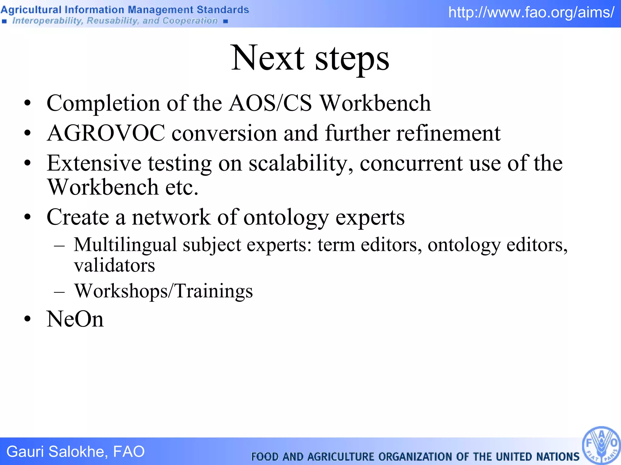 Next steps Completion of the AOS/CS Workbench AGROVOC conversion and further refinement Extensive testing on scalability, concurrent use of the Workbench etc. Create a network of ontology experts Multilingual subject experts: term editors, ontology editors, validators Workshops/Trainings NeOn