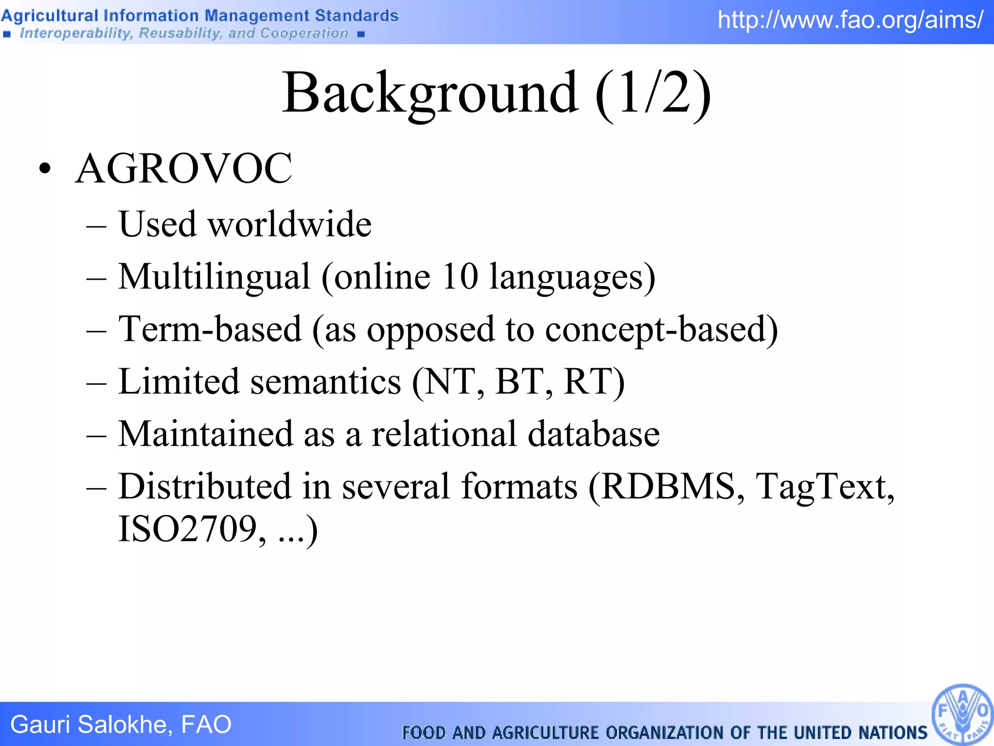 Background (1/2) AGROVOC Used worldwide Multilingual (online 10 languages) Term-based (as opposed to concept-based) Limited semantics (NT, BT, RT) Maintained as a relational database Distributed in several formats (RDBMS, TagText, ISO2709, ...)