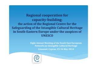Regional cooperation for
capacity-building:
the action of the Regional Centre for the
Safeguarding of the Intangible Cultural Heritage
in South-Eastern Europe under the auspices of
UNESCO
Eight Annual Meeting of the South East European
Network on Intangible Cultural Heritage
Limassol, Cyprus, 15-16 May 2014
 