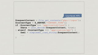 Low-level API
$requestContent = file_get_contents('php://input');
$contentType = $_SERVER['CONTENT_TYPE'];
if ($contentType === 'application/json') {
$data = json_decode($requestContent, true);
} elseif ($contentType === 'application/xml') {
$xml = simplexml_load_string($requestContent);
...
}
 