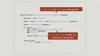 public function registerPatientAction(Request $request)
{
$patient = new Patient();
$form = $this->createForm(new RegisterPatientForm(), $patient);
$form->handleRequest($request);
if ($form->isValid()) {
$em = $this->getDoctrine()->getManager();
$em->persist($patient);
$em->flush();
return $this->redirect($this->generateUrl('patient_list'));
}
return array(
'form' => $form->createView()
);
}
Request and Form are web-specific
EntityManager is ORM, i.e.
relational DB-specific
 