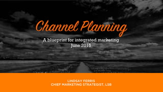 LINDSAY, STONE & BRIGGS
Channel Planning
Lindsay Ferris
May 5, 2015
A blueprint for integrated marketing
June 2015
LINDSAY FERRIS
CHIEF MARKETING STRATEGIST, LSB
 