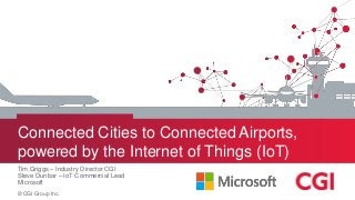 © CGI Group Inc.
Connected Cities to Connected Airports,
powered by the Internet of Things (IoT)
Tim Griggs – Industry Director CGI
Steve Dunbar – IoT Commercial Lead
Microsoft
 