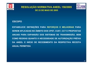 RESOLUÇÃO NORMATIVA ANEEL 158/2005
                   DE 23 DE MAIO DE 2005




ESCOPO

ESTABELECE DEFINIÇÕES PARA REFORÇOS E MELHORIAS PARA
SEREM APLICADAS NO ÂMBITO DOS CPST, CUST, CCT E PROPOSTAS
ANUAIS PARA EXPANSÃO DOS SISTEMAS DE TRANSMISSÃO, BEM
COMO REGRAS QUANTO À NECESSIDADE DE AUTORIZAÇÃO PRÉVIA
DA ANEEL E INÍCIO DE RECEBIMENTO DA RESPECTIVA RECEITA
ANUAL PERMITIDA




                                                            25
 
