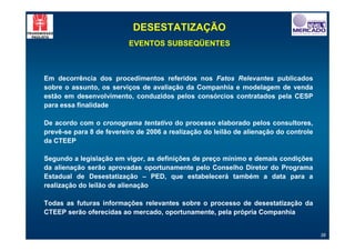 DESESTATIZAÇÃO
                          EVENTOS SUBSEQÜENTES



Em decorrência dos procedimentos referidos nos Fatos Relevantes publicados
sobre o assunto, os serviços de avaliação da Companhia e modelagem de venda
estão em desenvolvimento, conduzidos pelos consórcios contratados pela CESP
para essa finalidade

De acordo com o cronograma tentativo do processo elaborado pelos consultores,
prevê-se para 8 de fevereiro de 2006 a realização do leilão de alienação do controle
da CTEEP

Segundo a legislação em vigor, as definições de preço mínimo e demais condições
da alienação serão aprovadas oportunamente pelo Conselho Diretor do Programa
Estadual de Desestatização – PED, que estabelecerá também a data para a
realização do leilão de alienação

Todas as futuras informações relevantes sobre o processo de desestatização da
CTEEP serão oferecidas ao mercado, oportunamente, pela própria Companhia


                                                                                       38
 