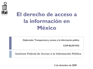 El derecho de acceso a
   la información en
         México
     Diplomado: Transparencia y acceso a la información pública

                                              CAIP-BUAP-IFAI


Instituto Federal de Acceso a la Información Pública



                                     5 de diciembre de 2009
 