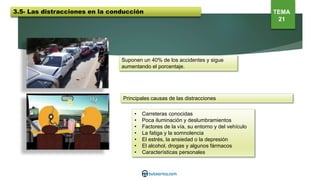 Suponen un 40% de los accidentes y sigue
aumentando el porcentaje.
Principales causas de las distracciones
• Carreteras conocidas
• Poca iluminación y deslumbramientos
• Factores de la vía, su entorno y del vehículo
• La fatiga y la somnolencia
• El estrés, la ansiedad o la depresión
• El alcohol, drogas y algunos fármacos
• Características personales
3.5- Las distracciones en la conducción TEMA
21
 