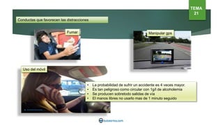 Conductas que favorecen las distracciones
Fumar Manipular gps
TEMA
21
• La probabilidad de sufrir un accidente es 4 veces mayor.
• Es tan peligroso como circular con 1g/l de alcoholemia
• Se producen sobretodo salidas de vía
• El manos libres no usarlo mas de 1 minuto seguido
Uso del móvil
 