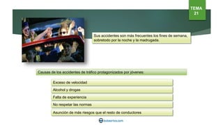 Sus accidentes son más frecuentes los fines de semana,
sobretodo por la noche y la madrugada.
Causas de los accidentes de tráfico protagonizados por jóvenes:
Exceso de velocidad
Alcohol y drogas
Falta de experiencia
No respetar las normas
Asunción de más riesgos que el resto de conductores
TEMA
21
 