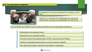 En España el 10% de los conductores son mayores de 65
años.
Teniendo en cuenta los pocos kilómetros que recorren de
media, tienen una tasa de accidentalidad muy alta (24%).
Sus accidentes son debidos en gran medida al deterioro de sus capacidades psicofísicas.
Deficiencias en la capacidad visual
Deficiencias en la capacidad auditiva
Frecuente consumo de medicamentos: el 20% consume más de 5 diarios
Pérdida de capacidades psicomotoras: aumento tiempo de reacción
Peor tolerancia al estrés: reacciones imprudentes e inesperadas
4.2- Las personas mayores
 