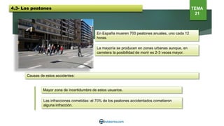 En España mueren 700 peatones anuales, uno cada 12
horas.
La mayoría se producen en zonas urbanas aunque, en
carretera la posibilidad de morir es 2-3 veces mayor.
Causas de estos accidentes:
Mayor zona de incertidumbre de estos usuarios.
Las infracciones cometidas: el 70% de los peatones accidentados cometieron
alguna infracción.
4.3- Los peatones TEMA
21
 