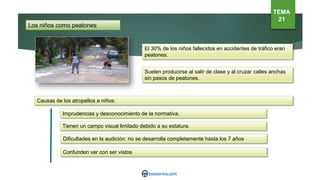Los niños como peatones
El 30% de los niños fallecidos en accidentes de tráfico eran
peatones.
Causas de los atropellos a niños:
Imprudencias y desconocimiento de la normativa.
Tienen un campo visual limitado debido a su estatura.
Dificultades en la audición: no se desarrolla completamente hasta los 7 años
Confunden ver con ser vistos
Suelen producirse al salir de clase y al cruzar calles anchas
sin pasos de peatones.
TEMA
21
 