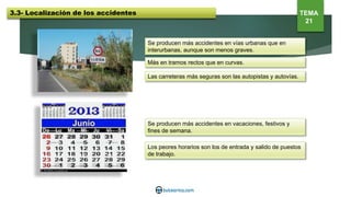 Se producen más accidentes en vías urbanas que en
interurbanas, aunque son menos graves.
Más en tramos rectos que en curvas.
Las carreteras más seguras son las autopistas y autovías.
Se producen más accidentes en vacaciones, festivos y
fines de semana.
Los peores horarios son los de entrada y salido de puestos
de trabajo.
3.3- Localización de los accidentes TEMA
21
 