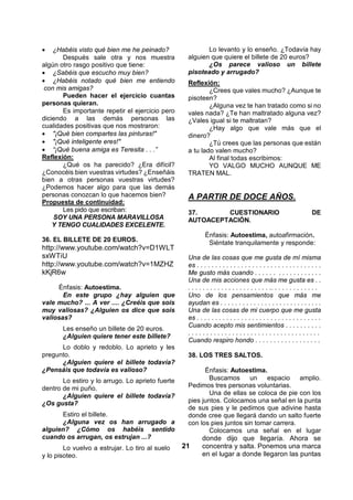  ¿Habéis visto qué bien me he peinado?                   Lo levanto y lo enseño. ¿Todavía hay
       Después sale otra y nos muestra              alguien que quiere el billete de 20 euros?
algún otro rasgo positivo que tiene:                       ¿Os parece valioso un billete
 ¿Sabéis que escucho muy bien?                    pisoteado y arrugado?
 ¿Habéis notado qué bien me entiendo              Reflexión:
 con mis amigas?                                            ¿Crees que vales mucho? ¿Aunque te
       Pueden hacer el ejercicio cuantas            pisoteen?
personas quieran.                                           ¿Alguna vez te han tratado como si no
       Es importante repetir el ejercicio pero      vales nada? ¿Te han maltratado alguna vez?
diciendo a las demás personas las                   ¿Vales igual si te maltratan?
cualidades positivas que nos mostraron:                     ¿Hay algo que vale más que el
 "¡Qué bien compartes las pinturas!"              dinero?
 "¡Qué inteligente eres!"                                 ¿Tú crees que las personas que están
 “¡Qué buena amiga es Teresita . . .”             a tu lado valen mucho?
Reflexión:                                                  Al final todas escribimos:
       ¿Qué os ha parecido? ¿Era difícil?                   YO VALGO MUCHO AUNQUE ME
¿Conocéis bien vuestras virtudes? ¿Enseñáis         TRATEN MAL.
bien a otras personas vuestras virtudes?
¿Podemos hacer algo para que las demás
personas conozcan lo que hacemos bien?              A PARTIR DE DOCE AÑOS.
Propuesta de continuidad:
       Les pido que escriban:                       37.      CUESTIONARIO                                            DE
    SOY UNA PERSONA MARAVILLOSA                     AUTOACEPTACIÓN.
    Y TENGO CUALIDADES EXCELENTE.
                                                            Énfasis: Autoestima, autoafirmación.
36. EL BILLETE DE 20 EUROS.                                  Siéntate tranquilamente y responde:
http://www.youtube.com/watch?v=D1WLT
sxWTiU                                              Una de las cosas que me gusta de mí misma
http://www.youtube.com/watch?v=1MZHZ                es . . . . . . . . . . . . . . . . . . . . . . . . . . . . . . . . . .
kKjR6w                                              Me gusto más cuando . . . . . . . . . . . . . . . . . .
                                                    Una de mis acciones que más me gusta es . .
     Énfasis: Autoestima.                           . . . . . . . . . . . . . . . . . . . . . . .. . . . . . . . . . . . .
       En este grupo ¿hay alguien que               Uno de los pensamientos que más me
vale mucho? ... A ver .... ¿Creéis que sois         ayudan es . . . . . . . . . . . . . . . . . . . . . . . . . . . .
muy valiosas? ¿Alguien os dice que sois             Una de las cosas de mi cuerpo que me gusta
valiosas?                                           es . . . . . . . . . . . . . . . . . . . . . . . . . . . . . . . . . .
                                                    Cuando acepto mis sentimientos . . . . . . . . . .
       Les enseño un billete de 20 euros.
                                                    ....................................
       ¿Alguien quiere tener este billete?
                                                    Cuando respiro hondo . . . . . . . . . . . . . . . . . .
      Lo doblo y redoblo. Lo aprieto y les
pregunto.                                           38. LOS TRES SALTOS.
      ¿Alguien quiere el billete todavía?
¿Pensáis que todavía es valioso?                          Énfasis: Autoestima.
       Lo estiro y lo arrugo. Lo aprieto fuerte             Buscamos      un   espacio     amplio.
dentro de mi puño.                                  Pedimos tres personas voluntarias.
       ¿Alguien quiere el billete todavía?                  Una de ellas se coloca de pie con los
¿Os gusta?                                          pies juntos. Colocamos una señal en la punta
                                                    de sus pies y le pedimos que adivine hasta
      Estiro el billete.                            donde cree que llegará dando un salto fuerte
      ¿Alguna vez os han arrugado a                 con los pies juntos sin tomar carrera.
alguien? ¿Cómo os habéis sentido                            Colocamos una señal en el lugar
cuando os arrugan, os estrujan ...?                      donde dijo que llegaría. Ahora se
        Lo vuelvo a estrujar. Lo tiro al suelo    21     concentra y salta. Ponemos una marca
y lo pisoteo.                                            en el lugar a donde llegaron las puntas
 