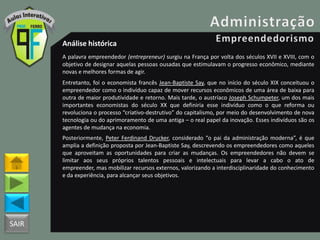 SAIR
Análise histórica
A palavra empreendedor (entrepreneur) surgiu na França por volta dos séculos XVII e XVIII, com o
objetivo de designar aquelas pessoas ousadas que estimulavam o progresso econômico, mediante
novas e melhores formas de agir.
Entretanto, foi o economista francês Jean-Baptiste Say, que no início do século XIX conceituou o
empreendedor como o indivíduo capaz de mover recursos econômicos de uma área de baixa para
outra de maior produtividade e retorno. Mais tarde, o austríaco Joseph Schumpeter, um dos mais
importantes economistas do século XX que definiria esse indivíduo como o que reforma ou
revoluciona o processo “criativo-destrutivo” do capitalismo, por meio do desenvolvimento de nova
tecnologia ou do aprimoramento de uma antiga – o real papel da inovação. Esses indivíduos são os
agentes de mudança na economia.
Posteriormente, Peter Ferdinand Drucker, considerado “o pai da administração moderna”, é que
amplia a definição proposta por Jean-Baptiste Say, descrevendo os empreendedores como aqueles
que aproveitam as oportunidades para criar as mudanças. Os empreendedores não devem se
limitar aos seus próprios talentos pessoais e intelectuais para levar a cabo o ato de
empreender, mas mobilizar recursos externos, valorizando a interdisciplinaridade do conhecimento
e da experiência, para alcançar seus objetivos.
 