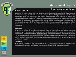 SAIR
Análise histórica
O conceito de empreendedorismo está também muito relacionado aos pioneiros da alta tecnologia
do Vale do Silício, na Califórnia. Ainda nos EUA, o Babson College tornou-se um dos mais
importantes pólos de dinamização do espírito empreendedor com enfoque no ensino de
empreendedorismo na graduação e pós-graduação, com base na valorização da oportunidade e da
superação de obstáculos, conectando teoria com a prática, introduzindo a educação para o
empreendedorismo através do currículo e das atividades extracurriculares. É notória a atual ênfase
dada ao empreendedorismo e a inovação como temas centrais nas melhores Universidades Norte-
Americanas.
Século XVII
Os primeiros indícios de relação entre assumir riscos e empreendedorismo ocorreram nessa
época, em que o empreendedor estabelecia um acordo contratual com o governo para realizar
algum serviço ou fornecer produtos. Richard Cantillon, importante escritor e economista do século
XVII, é considerado por muitos como um dos criadores do termo empreendedorismo, tendo sido
um dos primeiros a diferenciar o empreendedor (aquele que assume riscos), do capitalista (aquele
que fornecia o capital).
Século XVIII
Nesse século o capitalista e o empreendedor foram finalmente diferenciados, provavelmente
devido ao início da industrialização que ocorria no mundo, através da Revolução Industrial.
 