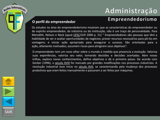 SAIR
O perfil do empreendedor
Os estudos na área do empreendedorismo mostram que as características do empreeendedor ou
do espírito empreendedor, da indústria ou da instituição, não é um traço de personalidade. Para
Meredith, Nelson e Neck (apud UFSC/LED 2000 p. 51) “ Empreendedores são pessoas que têm a
habilidade de ver e avaliar oportunidades de negócios; prover recursos necessários para pô-los em
vantagens; e iniciar ação apropriada para assegurar o sucesso. São orientadas para a
ação, altamente motivados; assumem riscos para atingirem seus objetivos”.
O empreendedor tem um novo olhar sobre o mundo à medida que presencia a evolução. Valoriza
suas experiências, valoriza seu valor, tomando decisões e decisões acertadas. Abre novas
trilhas, explora novos conhecimentos, define objetivos e dá o primeiro passo. De acordo com
Gerber (1996), o século XVIII foi marcado por grandes modificações nos processos industriais. A
revolução industrial teve início no século XVII, se caracterizando pela mudança dos processos
produtivos que eram feitos manualmente e passaram a ser feitos por máquinas.
 
