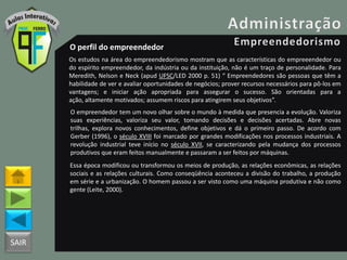 SAIR
O perfil do empreendedor
Os estudos na área do empreendedorismo mostram que as características do empreeendedor ou
do espírito empreendedor, da indústria ou da instituição, não é um traço de personalidade. Para
Meredith, Nelson e Neck (apud UFSC/LED 2000 p. 51) “ Empreendedores são pessoas que têm a
habilidade de ver e avaliar oportunidades de negócios; prover recursos necessários para pô-los em
vantagens; e iniciar ação apropriada para assegurar o sucesso. São orientadas para a
ação, altamente motivados; assumem riscos para atingirem seus objetivos”.
O empreendedor tem um novo olhar sobre o mundo à medida que presencia a evolução. Valoriza
suas experiências, valoriza seu valor, tomando decisões e decisões acertadas. Abre novas
trilhas, explora novos conhecimentos, define objetivos e dá o primeiro passo. De acordo com
Gerber (1996), o século XVIII foi marcado por grandes modificações nos processos industriais. A
revolução industrial teve início no século XVII, se caracterizando pela mudança dos processos
produtivos que eram feitos manualmente e passaram a ser feitos por máquinas.
Essa época modificou ou transformou os meios de produção, as relações econômicas, as relações
sociais e as relações culturais. Como conseqüência aconteceu a divisão do trabalho, a produção
em série e a urbanização. O homem passou a ser visto como uma máquina produtiva e não como
gente (Leite, 2000).
 