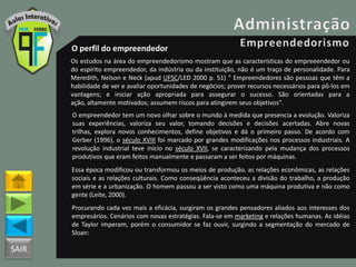 SAIR
O perfil do empreendedor
Os estudos na área do empreendedorismo mostram que as características do empreeendedor ou
do espírito empreendedor, da indústria ou da instituição, não é um traço de personalidade. Para
Meredith, Nelson e Neck (apud UFSC/LED 2000 p. 51) “ Empreendedores são pessoas que têm a
habilidade de ver e avaliar oportunidades de negócios; prover recursos necessários para pô-los em
vantagens; e iniciar ação apropriada para assegurar o sucesso. São orientadas para a
ação, altamente motivados; assumem riscos para atingirem seus objetivos”.
O empreendedor tem um novo olhar sobre o mundo à medida que presencia a evolução. Valoriza
suas experiências, valoriza seu valor, tomando decisões e decisões acertadas. Abre novas
trilhas, explora novos conhecimentos, define objetivos e dá o primeiro passo. De acordo com
Gerber (1996), o século XVIII foi marcado por grandes modificações nos processos industriais. A
revolução industrial teve início no século XVII, se caracterizando pela mudança dos processos
produtivos que eram feitos manualmente e passaram a ser feitos por máquinas.
Essa época modificou ou transformou os meios de produção, as relações econômicas, as relações
sociais e as relações culturais. Como conseqüência aconteceu a divisão do trabalho, a produção
em série e a urbanização. O homem passou a ser visto como uma máquina produtiva e não como
gente (Leite, 2000).
Procurando cada vez mais a eficácia, surgiram os grandes pensadores aliados aos interesses dos
empresários. Cenários com novas estratégias. Fala-se em marketing e relações humanas. As idéias
de Taylor imperam, porém o consumidor se faz ouvir, surgindo a segmentação do mercado de
Sloan:
 