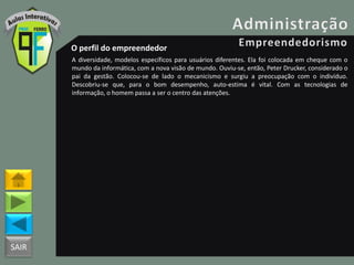 SAIR
O perfil do empreendedor
A diversidade, modelos específicos para usuários diferentes. Ela foi colocada em cheque com o
mundo da informática, com a nova visão de mundo. Ouviu-se, então, Peter Drucker, considerado o
pai da gestão. Colocou-se de lado o mecanicismo e surgiu a preocupação com o indivíduo.
Descobriu-se que, para o bom desempenho, auto-estima é vital. Com as tecnologias de
informação, o homem passa a ser o centro das atenções.
 