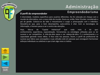 SAIR
O perfil do empreendedor
A diversidade, modelos específicos para usuários diferentes. Ela foi colocada em cheque com o
mundo da informática, com a nova visão de mundo. Ouviu-se, então, Peter Drucker, considerado o
pai da gestão. Colocou-se de lado o mecanicismo e surgiu a preocupação com o indivíduo.
Descobriu-se que, para o bom desempenho, auto-estima é vital. Com as tecnologias de
informação, o homem passa a ser o centro das atenções.
Hoje, fala-se do “Capital Intelectual” que nada mais é do que:
conhecimento, experiência, especialização. Ferramentas ou estratégias utilizadas para se ter
sucesso e ser competitivo. A mão-de-obra passa a ser cabeça-de-obra. É o conhecimento e a
capacidade gerando novas idéias. O foco está nas pessoas. Assim, o perfil do profissional de
sucesso que lidera suas concepções e suas atitudes está em pessoas que conseguem harmonizar
esforços individuais ou coletivos e que criam algo novo e criativo.
 