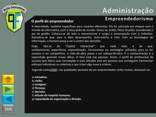 SAIR
O perfil do empreendedor
A diversidade, modelos específicos para usuários diferentes. Ela foi colocada em cheque com o
mundo da informática, com a nova visão de mundo. Ouviu-se, então, Peter Drucker, considerado o
pai da gestão. Colocou-se de lado o mecanicismo e surgiu a preocupação com o indivíduo.
Descobriu-se que, para o bom desempenho, auto-estima é vital. Com as tecnologias de
informação, o homem passa a ser o centro das atenções.
Hoje, fala-se do “Capital Intelectual” que nada mais é do que:
conhecimento, experiência, especialização. Ferramentas ou estratégias utilizadas para se ter
sucesso e ser competitivo. A mão-de-obra passa a ser cabeça-de-obra. É o conhecimento e a
capacidade gerando novas idéias. O foco está nas pessoas. Assim, o perfil do profissional de
sucesso que lidera suas concepções e suas atitudes está em pessoas que conseguem harmonizar
esforços individuais ou coletivos e que criam algo novo e criativo.
Segundo Leite(2000), nas qualidades pessoais de um empreendedor, entre muitas, destacam-se:
a) iniciativa;
b) visão;
c) coragem;
d) firmeza;
e) decisão;
f) atitude de respeito humano;
g) capacidade de organização e direção.
 