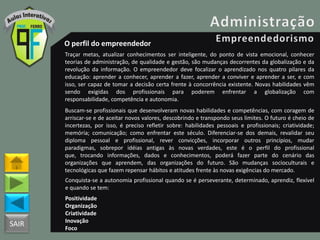 SAIR
O perfil do empreendedor
Traçar metas, atualizar conhecimentos ser inteligente, do ponto de vista emocional, conhecer
teorias de administração, de qualidade e gestão, são mudanças decorrentes da globalização e da
revolução da informação. O empreendedor deve focalizar o aprendizado nos quatro pilares da
educação: aprender a conhecer, aprender a fazer, aprender a conviver e aprender a ser, e com
isso, ser capaz de tomar a decisão certa frente à concorrência existente. Novas habilidades vêm
sendo exigidas dos profissionais para poderem enfrentar a globalização com
responsabilidade, competência e autonomia.
Buscam-se profissionais que desenvolveram novas habilidades e competências, com coragem de
arriscar-se e de aceitar novos valores, descobrindo e transpondo seus limites. O futuro é cheio de
incertezas, por isso, é preciso refletir sobre: habilidades pessoais e profissionais; criatividade;
memória; comunicação; como enfrentar este século. Diferenciar-se dos demais, revalidar seu
diploma pessoal e profissional, rever convicções, incorporar outros princípios, mudar
paradigmas, sobrepor idéias antigas às novas verdades, este é o perfil do profissional
que, trocando informações, dados e conhecimentos, poderá fazer parte do cenário das
organizações que aprendem, das organizações do futuro. São mudanças socioculturais e
tecnológicas que fazem repensar hábitos e atitudes frente às novas exigências do mercado.
Conquista-se a autonomia profissional quando se é perseverante, determinado, aprendiz, flexível
e quando se tem:
Positividade
Organização
Criatividade
Inovação
Foco
 