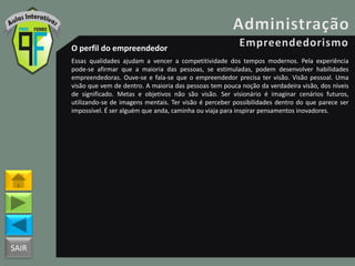 SAIR
O perfil do empreendedor
Essas qualidades ajudam a vencer a competitividade dos tempos modernos. Pela experiência
pode-se afirmar que a maioria das pessoas, se estimuladas, podem desenvolver habilidades
empreendedoras. Ouve-se e fala-se que o empreendedor precisa ter visão. Visão pessoal. Uma
visão que vem de dentro. A maioria das pessoas tem pouca noção da verdadeira visão, dos níveis
de significado. Metas e objetivos não são visão. Ser visionário é imaginar cenários futuros,
utilizando-se de imagens mentais. Ter visão é perceber possibilidades dentro do que parece ser
impossível. É ser alguém que anda, caminha ou viaja para inspirar pensamentos inovadores.
 
