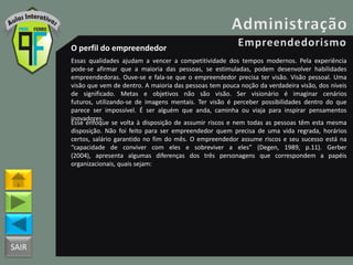 SAIR
O perfil do empreendedor
Essas qualidades ajudam a vencer a competitividade dos tempos modernos. Pela experiência
pode-se afirmar que a maioria das pessoas, se estimuladas, podem desenvolver habilidades
empreendedoras. Ouve-se e fala-se que o empreendedor precisa ter visão. Visão pessoal. Uma
visão que vem de dentro. A maioria das pessoas tem pouca noção da verdadeira visão, dos níveis
de significado. Metas e objetivos não são visão. Ser visionário é imaginar cenários
futuros, utilizando-se de imagens mentais. Ter visão é perceber possibilidades dentro do que
parece ser impossível. É ser alguém que anda, caminha ou viaja para inspirar pensamentos
inovadores.
Esse enfoque se volta à disposição de assumir riscos e nem todas as pessoas têm esta mesma
disposição. Não foi feito para ser empreendedor quem precisa de uma vida regrada, horários
certos, salário garantido no fim do mês. O empreendedor assume riscos e seu sucesso está na
“capacidade de conviver com eles e sobreviver a eles” (Degen, 1989, p.11). Gerber
(2004), apresenta algumas diferenças dos três personagens que correspondem a papéis
organizacionais, quais sejam:
 