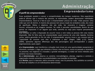SAIR
O perfil do empreendedor
Essas qualidades ajudam a vencer a competitividade dos tempos modernos. Pela experiência
pode-se afirmar que a maioria das pessoas, se estimuladas, podem desenvolver habilidades
empreendedoras. Ouve-se e fala-se que o empreendedor precisa ter visão. Visão pessoal. Uma
visão que vem de dentro. A maioria das pessoas tem pouca noção da verdadeira visão, dos níveis
de significado. Metas e objetivos não são visão. Ser visionário é imaginar cenários
futuros, utilizando-se de imagens mentais. Ter visão é perceber possibilidades dentro do que
parece ser impossível. É ser alguém que anda, caminha ou viaja para inspirar pensamentos
inovadores.
Esse enfoque se volta à disposição de assumir riscos e nem todas as pessoas têm esta mesma
disposição. Não foi feito para ser empreendedor quem precisa de uma vida regrada, horários
certos, salário garantido no fim do mês. O empreendedor assume riscos e seu sucesso está na
“capacidade de conviver com eles e sobreviver a eles” (Degen, 1989, p.11). Gerber
(2004), apresenta algumas diferenças dos três personagens que correspondem a papéis
organizacionais, quais sejam:
a) o Empreendedor, que transforma a situação mais trivial em uma oportunidade excepcional, é
visionário, sonhador; o fogo que alimenta o futuro; vive no futuro, nunca no passado e raramente
no presente; nos negócios é o inovador, o grande estrategista, o criador de novos métodos para
penetrar nos novos mercados;
b) o Administrador, que observa os cenários mercadológicos, planeja, organiza e controla a
organização visando aumentar sua produtividade e sua inserção no mercado.
c) o Técnico, que é o executor, adora consertar coisas, vive no presente, fica satisfeito no controle
do fluxo de trabalho e é um individualista determinado.
 