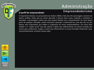 SAIR
O perfil do empreendedor
É importante destacar no pensamento de Gerber (2004) o fato dos três personagens estarem em
eterno conflito, sendo que ao menor descuido o técnico toma conta, matando o visionário, o
sonhador, o personagem criativo que está sempre lidando com o desconhecido. Os riscos fazem
parte de qualquer atividade, sendo necessário aprender a administrá-los, pois eles são um dos
fatores mais importantes que inibem o surgimento de novos empreendedores. Um outro fator
inibidor é o” capital social” que são valores e idéias que sublimemente nos foram incutidos por
nossos pais, professores, amigos e outros que influenciaram na nossa formação intelectual e que,
inconscientemente, orientam nossas vidas.
 