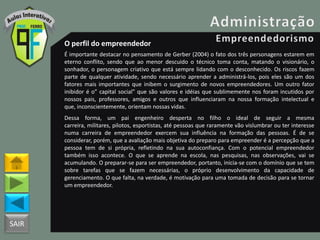 SAIR
O perfil do empreendedor
É importante destacar no pensamento de Gerber (2004) o fato dos três personagens estarem em
eterno conflito, sendo que ao menor descuido o técnico toma conta, matando o visionário, o
sonhador, o personagem criativo que está sempre lidando com o desconhecido. Os riscos fazem
parte de qualquer atividade, sendo necessário aprender a administrá-los, pois eles são um dos
fatores mais importantes que inibem o surgimento de novos empreendedores. Um outro fator
inibidor é o” capital social” que são valores e idéias que sublimemente nos foram incutidos por
nossos pais, professores, amigos e outros que influenciaram na nossa formação intelectual e
que, inconscientemente, orientam nossas vidas.
Dessa forma, um pai engenheiro desperta no filho o ideal de seguir a mesma
carreira, militares, pilotos, esportistas, até pessoas que raramente vão vislumbrar ou ter interesse
numa carreira de empreendedor exercem sua influência na formação das pessoas. É de se
considerar, porém, que a avaliação mais objetiva do preparo para empreender é a percepção que a
pessoa tem de si própria, refletindo na sua autoconfiança. Com o potencial empreendedor
também isso acontece. O que se aprende na escola, nas pesquisas, nas observações, vai se
acumulando. O preparar-se para ser empreendedor, portanto, inicia-se com o domínio que se tem
sobre tarefas que se fazem necessárias, o próprio desenvolvimento da capacidade de
gerenciamento. O que falta, na verdade, é motivação para uma tomada de decisão para se tornar
um empreendedor.
 