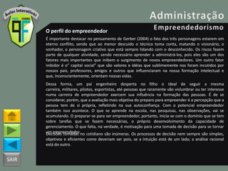 SAIR
O perfil do empreendedor
É importante destacar no pensamento de Gerber (2004) o fato dos três personagens estarem em
eterno conflito, sendo que ao menor descuido o técnico toma conta, matando o visionário, o
sonhador, o personagem criativo que está sempre lidando com o desconhecido. Os riscos fazem
parte de qualquer atividade, sendo necessário aprender a administrá-los, pois eles são um dos
fatores mais importantes que inibem o surgimento de novos empreendedores. Um outro fator
inibidor é o” capital social” que são valores e idéias que sublimemente nos foram incutidos por
nossos pais, professores, amigos e outros que influenciaram na nossa formação intelectual e
que, inconscientemente, orientam nossas vidas.
Dessa forma, um pai engenheiro desperta no filho o ideal de seguir a mesma
carreira, militares, pilotos, esportistas, até pessoas que raramente vão vislumbrar ou ter interesse
numa carreira de empreendedor exercem sua influência na formação das pessoas. É de se
considerar, porém, que a avaliação mais objetiva do preparo para empreender é a percepção que a
pessoa tem de si própria, refletindo na sua autoconfiança. Com o potencial empreendedor
também isso acontece. O que se aprende na escola, nas pesquisas, nas observações, vai se
acumulando. O preparar-se para ser empreendedor, portanto, inicia-se com o domínio que se tem
sobre tarefas que se fazem necessárias, o próprio desenvolvimento da capacidade de
gerenciamento. O que falta, na verdade, é motivação para uma tomada de decisão para se tornar
um empreendedor.Decisões tomadas no cotidiano são inúmeras. Os processos de decisão nem sempre são simples,
objetivos e eficientes como deveriam ser pois, se a intuição está de um lado; a análise racional
está do outro.
 
