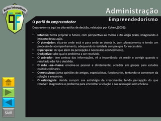 SAIR
O perfil do empreendedor
Descrevem-se aqui os oito estilos de decisão, relatados por Cohen,(2001):
• Intuitivo: tenta projetar o futuro, com perspectiva ao médio e do longo prazo, imaginando o
impacto dessa ação.
• O planejador: situa-se onde está e para onde se deseja ir, com planejamento e tendo um
processo de acompanhamento, adequando à realidade sempre que for necessário.
• O perspicaz: diz que além da percepção é necessário conhecimento.
• O objetivo: sabe qual o problema a ser resolvido.
• O cobrador: tem certeza das informações, vê a importância de medir e corrigir quando o
resultado não foi o decidido.
• O mão –na–massa: envolve-se pessoal e diretamente, acredita em grupos para estudos
multidisciplinares.
• O meticuloso: junta opiniões de amigos, especialistas, funcionários, tentando se convencer da
solução a encontrar.
• O estrategista: decide cumprir sua estratégia de crescimento, tendo percepção do que
resolver. Diagnostica o problema para encontrar a solução e sua resolução com eficácia.
 