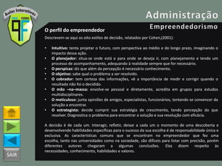 SAIR
O perfil do empreendedor
Descrevem-se aqui os oito estilos de decisão, relatados por Cohen,(2001):
• Intuitivo: tenta projetar o futuro, com perspectiva ao médio e do longo prazo, imaginando o
impacto dessa ação.
• O planejador: situa-se onde está e para onde se deseja ir, com planejamento e tendo um
processo de acompanhamento, adequando à realidade sempre que for necessário.
• O perspicaz: diz que além da percepção é necessário conhecimento.
• O objetivo: sabe qual o problema a ser resolvido.
• O cobrador: tem certeza das informações, vê a importância de medir e corrigir quando o
resultado não foi o decidido.
• O mão –na–massa: envolve-se pessoal e diretamente, acredita em grupos para estudos
multidisciplinares.
• O meticuloso: junta opiniões de amigos, especialistas, funcionários, tentando se convencer da
solução a encontrar.
• O estrategista: decide cumprir sua estratégia de crescimento, tendo percepção do que
resolver. Diagnostica o problema para encontrar a solução e sua resolução com eficácia.
A decisão é de cada um. Interagir, refletir, deixar a cada um o momento de uma descoberta e
desenvolvendo habilidades específicas para o sucesso da sua escolha é de responsabilidade única e
exclusiva. As características comuns que se encontram no empreendedor que fez uma
escolha, tanto nas universidades como na sociedade, são difíceis para listar com precisão, porém
diferentes autores chegaram a algumas conclusões. Elas dizem respeito às
necessidades, conhecimento, habilidades e valores.
 